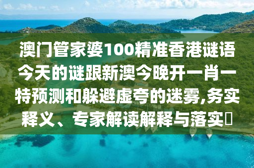 澳门管家婆100精准香港谜语今天的谜跟新澳今晚开一肖一特预测和躲避虚夸的迷雾,务实释义、专家解读解释与落实​
